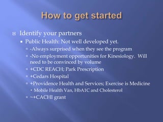  Identify your partners
 Public Health: Not well developed yet.
 -Always surprised when they see the program
 -No employment opportunities for Kinesiology. Will
need to be convinced by volume
 +CDC REACH; Park Prescription
 +Cedars Hospital
 +Providence Health and Services; Exercise is Medicine
 Mobile Health Van, HbA1C and Cholesterol
 ~+CACHI grant
 