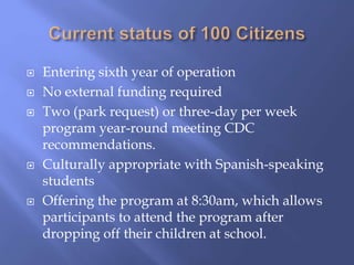  Entering sixth year of operation
 No external funding required
 Two (park request) or three-day per week
program year-round meeting CDC
recommendations.
 Culturally appropriate with Spanish-speaking
students
 Offering the program at 8:30am, which allows
participants to attend the program after
dropping off their children at school.
 