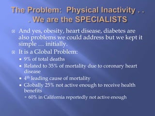  And yes, obesity, heart disease, diabetes are
also problems we could address but we kept it
simple … initially.
 It is a Global Problem:
 9% of total deaths
 Related to 35% of mortality due to coronary heart
disease
 4th leading cause of mortality
 Globally 25% not active enough to receive health
benefits
 60% in California reportedly not active enough
 