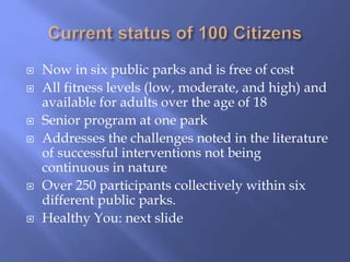  Now in six public parks and is free of cost
 All fitness levels (low, moderate, and high) and
available for adults over the age of 18
 Senior program at one park
 Addresses the challenges noted in the literature
of successful interventions not being
continuous in nature
 Over 250 participants collectively within six
different public parks.
 Healthy You: next slide
 