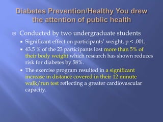  Conducted by two undergraduate students
 Significant effect on participants’ weight, p < .001.
 43.5 % of the 23 participants lost more than 5% of
their body weight which research has shown reduces
risk for diabetes by 58%.
 The exercise program resulted in a significant
increase in distance covered in their 12 minute
walk/run test reflecting a greater cardiovascular
capacity.
 