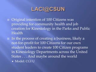 Original intention of 100 Citizens was
providing for community health and job
creation for Kinesiology in the Parks and Public
Health
 In the process of creating a business, likely a
not-for-profit for 100 Citizens for our own
student leaders to create 100 Citizen programs
in Kinesiology Departments across the United
States . . . And maybe around the world
 Model: CGI U
 