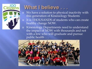  We have a solution to physical inactivity with
this generation of Kinesiology Students
 It is THOUSANDS of students who can create
healthy change NOW.
 Kinesiology Departments need to understand
the impact of NOW with thousands and not
with a few who will graduate and pursue
public health . . .
 