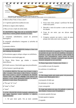 b) Moro na Rua Vinte e Cinco, casa 8.

andado.

c) A vigésima quarta hora acabara de soar.

2. Ficou meio triste, porque o professor lhe havia
tirado meio ponto.

d) Deram-se alguns saltos tríplices.
e) Meu avô tem o triplo da minha idade.

3. Descobri o meio de acertar o carro no meio-fio
da calçada.

70. (BANESPA) "Que altas são as montanhas daqui!"
Nesta frase, o termo grifado classifica-se como:

4. Usara de um meio, que me deixou meio
indeciso.

a) conjunção
interrogativo

5. Comprou somente um metro e meio de pano,
porque não tinha outro meio de pegá-lo.

subordinativa

causal

d)

pronome

b) conjunção subordinativa integrante e) advérbio de
intensidade
c) pronome relativo
71. (ADM. POSTAL CORREIOS) Indique a frase com
mau emprego da preposição:
(CARLOS CHAGAS) As questões 74 a 78 apresentam
um período em que você deverá modificar, iniciando-o
a) Encontramos com os antigos colegas na conferência. conforme se sugere, mas sem alterar a idéia contida no
primeiro. Em conseqüência, outras partes da frase
b) Recebemos autorização para sair.
sofrerão alterações. Assinale a alternativa que contém o
c) Nestas férias fomos em cidades e recantos elemento adequado ao novo período.
maravilhosos.
74. Penso, logo existo. Comece com: Existo ....
d) O chefe acusou o funcionário por mau procedimento.
a) na medida em que d) enquanto
e) Este homem é querido de todos.
b) conforme e) à medida que
72. (FARIAS BRITO) "Por que viver d’amor e amar a
c) pois
vida, / se para o bem amar a vida é breve, / se para o
bem viver é breve o amor?" (Guilherme de Almeida: 75. Não chegue tarde, pois muita gente virá procurá-lo.
"Soneto VIII", em Toda a Poesia) Uma palavra que Comece com: Muita gente virá ...
pertence a certa classe gramatical passou, no texto, a
pertencer a outra classe. Essa palavra é:
a) porquanto d) dado que
a) "Por que" d) "viver"

b) entretanto e) visto que

b) "amar" e) "bem"

c) por conseguinte

c) "amor"

76. Logo que entrou em casa, foi pedindo o jantar em
altos brados. Comece com: Foi pedindo ...

73. (FAC. FRANCISCANAS) Assinale a alternativa em
que meio funciona como advérbio e adjetivo, a) somente quando d) já que
respectivamente.
b) tanto quanto e) apenas
1. Só quis meio quilo. Era já meio caminho
c) segundo

 