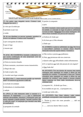 77. Eu gritei, mas ninguém ouviu. Comece com: b) porém e) conquanto
Ninguém me ouvir ...
c) pois
a) visto que d) ainda que
82. (TFC) Assinale a única opção que provoca mudança
b) portanto e) por isso
de sentido, se colocada no lugar da palavra sublinhada
no texto ao lado: "Malgrado fosse muito inteligente, não
c) então
obteve bons resultados nas provas do Concurso."
78. Já vou distribuir as provas; portanto, guardem os a) Embora d) Ainda que
livros e os cadernos. Comece com: Guardem ...
b) Se bem que e) Não obstante
a) por conseguinte d) todavia
c) Dado que
b) que e) logo
83. (UNIRIO) A palavra sublinhada em Que fim levou
c) mesmo que
o saca-rolhas?, pertence à mesma classe daquela
destacada numa das opções abaixo. Assinale-a:
a) Não recitou o poema que pedíramos.
79. (FAC. RUI BARBOSA) Assinale a alternativa em
que ocorre combinação de uma preposição com um b) Saia, que promessas não nos comovem.
pronome demonstrativo:
c) Queria saber que dificuldades ainda enfrentaremos.
a) Estou na mesma situação.
d) E se repetisse que tudo não passara de um engano?
b) Neste momento, encerramos nossas transmissões.
e) Que lindo dia!
c) Daqui não saio.
84. (FUVEST) "Foi um técnico de sucesso mas nunca
d) Ando só pela vida.
conseguiu uma reputação no campo à altura da sua
reputação de vestiário. "Começando a frase por "Nunca
e) Acordei num lugar estranho.
conseguiu uma reputação no campo à altura da sua
80. (PUC) Em: "... esses merecem perdão ou reparação reputação de vestiário", para manter a mesma relação
lógica expressa na frase dada inicialmente deve-se
total?" O conectivo ou encerra a idéia de:
continuar com:
a) exclusão d) condição
a) enquanto foi... d) desde que fosse...
b) alternância e) simultaneidade
b) na medida em que era... e) porquanto era...
c) adição
c) ainda que tenha sido...
81. (PUC) A vida transcorre entre o sucesso e o
insucesso. É importante, .........., que o adolescente 85. (FUVEST) Nas frase abaixo, cada espaço
enfrente adversidades, fracassos e frustrações para que pontilhado corresponde a uma conjunção retirada.
possa, segundo a canção popular, "sacudir a poeira e dar
1. "Porém já cinco sóis eram passados ....... dali nos
a volta por cima". A conjunção que introduz uma idéia
partíramos..."
de conclusão é:
2. ....... estivesse doente faltei à escola.
a) porquanto d) contudo

 