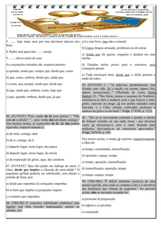 3. ....... haja maus nem por isso devemos descrer dos a) Li este livro, mas não o entendi.
bons.
b) Como chegou atrasado, proibiram-no de entrar.
4. Pedro será aprovado ....... estude.
c) Ainda que ele queira, ninguém o ajudará em suas
5. ....... chova sairei de casa.
tarefas.
As conjunções retiradas são, respectivamente:
a) quando, ainda que, sempre que, desde que, como
b) que, como, embora, desde que, ainda que
c) como, que, porque, ainda que, desde que
d) que, ainda que, embora, como, logo que
e) que, quando, embora, desde que, já que

86. (FUVEST) "Pois venha de lá esse primor."; "Não
está cá o artista"; "... pois venha daí um dueto comigo."
Nos trechos acima, as expressões de lá, cá, daí podem
equivaler, respectivamente a:
a) de mim, contigo, dele
b) de ti, comigo, de ti
c) daquele lugar, neste lugar, dos paços
d) daquele lugar, nesse lugar, do artista
e) da inspiração do gênio, aqui, das catedrais

d) Estudou muito pouco para o concurso, pois
conseguiu passar.
e) Tudo terminará bem, desde que o chefe permita a
saída de todos.
89. (FUVEST) I - "As palavras, paralelamente, iam
ficando sem vida. Já a oração era morna, depois fria,
depois inconsciente..." (Machado de Assis, Entre
Santos); II - "Nas feiras, praças e esquinas do Nordeste,
costumava-se ferir a madeira com o que houver à mão;
gilete, canivete ou prego. Já nos ateliês sediados entre
Salvador e o Chuí, artistas cultivados preferem a
sutileza da goiva ou do buril." (Veja, 17/8/94, p. 122);
III - "Ele só se movimenta correndo e perdeu o direito
de brincar sozinho na rua onde mora - por diversas
vezes já atravessou-a com o sinal fechado para
pedestres, desviando-se de motoristas apavorados."
(Veja, 24/8/94, p. 60)
Nos textos acima, o tempo já exprime, respectivamente,
a idéia de:
a) tempo, causalidade, intensificação
b) oposição, espaço, tempo
c) tempo, oposição, intensificação

87. (FUVEST) "Que não pedes um diálogo de amor, é
claro, desde que impões a cláusula da meia-idade." O d) intensificação, oposição, tempo
segmento grifado poderia ser substituído, sem alterar o e) tempo, espaço, tempo
sentido da frase, por:
90. (TRE-MG) "É difícil enfrentar ausência de uma
a) desde que imponhas d) conquanto imponhas
pessoa querida, mas nada se compara à dor e à incerteza
dos familiares das vítimas de seqüestro." No período
b) se bem que impões e) porquanto impões
acima, não se encontra exemplo de:
c) contanto que imponhas
a) pronome d) preposição
88. (TRE-RJ) O conectivo sublinhado estabelece uma
ligação mal feita (coesão inadequada), quanto ao b) adjetivo e) advérbio
sentido, em:
c) conjunção

 