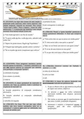 91. (FUVEST) Ao ligar dois termos de uma oração, a
preposição pode expressar, entre outros aspectos, uma
relação temporal, espacial ou nocional. Nos versos:
"Amor total e falho... Puro e impuro... Amor de velho
adolescente...", a preposição de estabelece uma relação
nocional. Essa mesma relação ocorre em:
a) "Este fundo de hotel é um fim de mundo."

a) portanto d) caso
b) por conseguinte e) ainda que
c) visto que
95. (TRE-ES) "Poeta" e "gente humilde" pertencem a
classes gramaticais diferentes. A frase que comprova
isso é:

b) "A quem sonha de dia e sonha de noite, sabendo todo
a) "Tem certos dias em que eu penso em minha gente"
sonho vão."
b) "E sinto assim todo o meu peito se apertar"
c) "depois fui pirata mouro, flagelo da Tripolitânia."
c) "Que vai em frente sem nem ter com quem contar"
d) "Chegarei de madrugada, quando cantar a seriema."
d) "E aí me dá uma tristeza no meu peito"
e) "Só os roçados da morte compensam aqui cultivar."
e) "E eu que não creio peço a Deus por minha gente"

92. (CEETEPS) "Esse progresso mecânico, porém,
baseado apenas no domínio..." Assinale a alternativa em 96. (TRE-ES) Escrever encima da fachada é
que não aparece palavra ou expressão que substitui, escrever .......... ela.
com perfeição, a conjunção "porém":
a) sobre d) em baixo de
a) entretanto d) porque
b) sob e) ao lado
b) no entanto e) contudo
c) sub
c) todavia
97. (TRE-MG) A classe da palavra destacada está
93. (FUVEST) A classe gramatical da expressão ao incorretamente indicada nos parênteses em:
contrário, em "mas, ao contrário, tende a satisfazer as
1. O que se observa são as vãs tentativas da polícia
exigências do mercado", é:
de seguir seus rastros. (adjetivo)
a) locução prepositiva d) conjunção coordenativa
2. As pessoas a quem me refiro certamente
adversativa
aprovaram medidas mais nérgicas. (pronome
b) locução adverbial e) conjunção subordinada
relativo)
concessiva
3. São muitas as pessoas que já experimentaram o
c) advérbio de negação
que estou vivendo. (conjunção integrante)
94. (TRE-MT) Na frase "De um ano que, afinal,
também não teve muitos escrúpulos, pois só se
contradisse", a palavra pois pode ser substituída, sem
alteração de sentido, por:

4. Intimaram o suspeito a comparecer perante o
delegado,
para
dar
utras
explicações
(preposição)

 