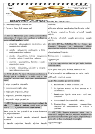 d) Os namorados agora estão de mal.

adverbial

e) Provou os frutos da árvore do mal.

c) locução adjetiva, locução adverbial, locução verbal
d) locução prepositiva, locução adverbial, locução
adjetiva

17. (UF-ES) Milhão tem como ordinal correspondente
milionésimo. A relação entre cardinais e ordinais se e) locução adverbial, locução prepositiva, locução
apresenta inadequada na opção:
adjetiva
1. cinqüenta - qüinquagésimo, novecentos e um - 20. (UE PONTA GROSSA-PR) As formas que
nongentésimo primeiro
traduzem
vivamente
os
sentimentos
súbitos,
espontâneos e instintivos dos falantes são denominados:
2. setenta - setuagésimo, quatrocentos e trinta quadringentésimo trigésimo
a) conjunções d) locuções
3. oitenta - octingentésimo (oitenta - octogésimo), b) interjeições e) coordenações
trezentos e vinte - trecentésimo vigésimo
c) preposições
4. quarenta - quadragésimo, duzentos e quatro 21. (UNB-DF) Assinale a frase em que "meio" funciona
ducentésimo quarto
como advérbio:
5. noventa - nonagésimo, seiscentos e sessenta a) Só quero meio quilo. d) Parou no meio da rua.
sexcentésimo sexagésimo
18. (UNIFOR-CE) Na frase: "Passaram dois homens a b) Achei-o meio triste. e) Comprou um metro e meio.
discutir, um a gesticular e o outro com a cara
c) Descobri o meio de acertar.
vermelha", o termo a está empregado, sucessivamente,
como:
22. (ITA) Assinale o que estiver correto:
a) artigo, preposição preposição

1. Seiscentismo se refere ao século XVI.

b) pronome, preposição, artigo

2. O algarismo romano da frase anterior se lê:
décimo sexto.

c) preposição, preposição, artigo
d) preposição, pronome, preposição
e) preposição, artigo, preposição
19. (ITA) Nos trechos: "A menina conduz-me diante do
leão..."; "... sobre o focinho contei nove ou dez
moscas..."; "... a juba emaranhada e sem brilho."

3. Duodécuplo significa duas vezes; dodécuplo,
doze vezes.
4. Ambos os dois é forma enfática correta.
5. Quadragésimo,
quarentena,
quadragésima,
quaresma só aparentemente se referem a
quarenta.

Sob o ponto de vista gramatical, os termos destacados
23. (FUVEST) "Podem acusar-me: estou com a
são, respectivamente:
consciência tranqüila." Os dois pontos do período acima
a) locução adverbial, locução adverbial, locução poderiam ser substituídos por vírgula, explicando-se o
nexo entre as duas orações pela conjunção:
adverbial
b) locução conjuntiva, locução adjetiva, locução a) portanto d) pois

 