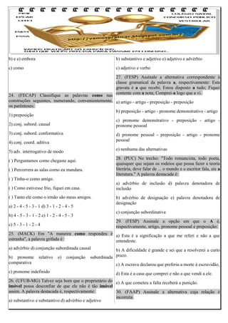 b) e e) embora

b) substantivo e adjetivo e) adjetivo e advérbio

c) como

c) adjetivo e verbo
27. (FESP) Assinale a alternativa correspondente à
classe gramatical da palavra a, respectivamente: Esta
gravata é a que recebi; Estou disposto a tudo; Fiquei
contente com a nota; Comprei-a logo que a vi.

24. (FECAP) Classifique as palavras como nas
construções seguintes, numerando, convenientemente, a) artigo - artigo - preposição - preposição
os parênteses:
b) preposição - artigo - pronome demonstrativo - artigo
1) preposição
c) pronome demonstrativo - preposição - artigo 2) conj. subord. causal
pronome pessoal
3) conj. subord. conformativa

d) pronome pessoal - preposição - artigo - pronome
pessoal

4) conj. coord. aditiva

e) nenhuma das alternativas

5) adv. interrogativo de modo

28. (PUC) No trecho: "Todo romancista, todo poeta,
quaisquer que sejam os rodeios que possa fazer a teoria
literária, deve falar de ... o mundo e o escritor fala, eis a
literatura." A palavra destacada é:

( ) Perguntamos como chegaste aqui.
( ) Percorrera as salas como eu mandara.
( ) Tinha-o como amigo.

a) advérbio de inclusão d) palavra denotadora de
inclusão

( ) Como estivesse frio, fiquei em casa.
( ) Tanto ele como o irmão são meus amigos.
a) 2 - 4 - 5 - 3 - 1 d) 3 - 1 - 2 - 4 - 5

b) advérbio de designação e) palavra denotadora de
designação
c) conjunção subordinativa

b) 4 - 5 - 3 - 1 - 2 e) 1 - 2 - 4 - 5 - 3

29. (FESP) Assinale a opção em que o A é,
respectivamente, artigo, pronome pessoal e preposição:

c) 5 - 3 - 1 - 2 - 4

25. (MACK) Em "A maneira como respondeu é a) Esta é a significação a que me referi e não a que
estranha", a palavra grifada é:
entendeste.
a) advérbio d) conjunção subordinada causal
b) pronome
comparativa

relativo

c) pronome indefinido

e)

conjunção

b) A dificuldade é grande e sei que a resolverei a curto
subordinada prazo.
c) A escrava declarou que preferia a morte à escravidão,
d) Esta é a casa que comprei e não a que vendi a ele.

26. (UFUB-MG) Talvez seja bom que o proprietário do e) A que cometeu a falta receberá a punição.
imóvel possa desconfiar de que ele não é tão imóvel
assim. A palavra destacada é, respectivamente:
30. (FAAP) Assinale a alternativa cuja relação é
incorreta:
a) substantivo e substantivo d) advérbio e adjetivo

 
