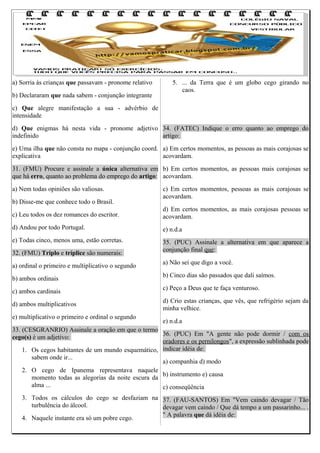 a) Sorria às crianças que passavam - pronome relativo
b) Declararam que nada sabem - conjunção integrante

5. ... da Terra que é um globo cego girando no
caos.

c) Que alegre manifestação a sua - advérbio de
intensidade
d) Que enigmas há nesta vida - pronome adjetivo 34. (FATEC) Indique o erro quanto ao emprego do
indefinido
artigo:
e) Uma ilha que não consta no mapa - conjunção coord. a) Em certos momentos, as pessoas as mais corajosas se
explicativa
acovardam.
31. (FMU) Procure e assinale a única alternativa em b) Em certos momentos, as pessoas mais corajosas se
que há erro, quanto ao problema do emprego do artigo: acovardam.
a) Nem todas opiniões são valiosas.
b) Disse-me que conhece todo o Brasil.

c) Em certos momentos, pessoas as mais corajosas se
acovardam.

c) Leu todos os dez romances do escritor.

d) Em certos momentos, as mais corajosas pessoas se
acovardam.

d) Andou por todo Portugal.

e) n.d.a

e) Todas cinco, menos uma, estão corretas.

35. (PUC) Assinale a alternativa em que aparece a
conjunção final que:

32. (FMU) Triplo e tríplice são numerais:
a) ordinal o primeiro e multiplicativo o segundo
b) ambos ordinais
c) ambos cardinais
d) ambos multiplicativos
e) multiplicativo o primeiro e ordinal o segundo

a) Não sei que digo a você.
b) Cinco dias são passados que dali saímos.
c) Peço a Deus que te faça venturoso.
d) Crio estas crianças, que vês, que refrigério sejam da
minha velhice.
e) n.d.a

33. (CESGRANRIO) Assinale a oração em que o termo
36. (PUC) Em "A gente não pode dormir / com os
cego(s) é um adjetivo:
oradores e os pernilongos", a expressão sublinhada pode
1. Os cegos habitantes de um mundo esquemático, indicar idéia de:
sabem onde ir...
a) companhia d) modo
2. O cego de Ipanema representava naquele
b) instrumento e) causa
momento todas as alegorias da noite escura da
alma ...
c) conseqüência
3. Todos os cálculos do cego se desfaziam na 37. (FAU-SANTOS) Em "Vem caindo devagar / Tão
turbulência do álcool.
devagar vem caindo / Que dá tempo a um passarinho... .
" A palavra que dá idéia de:
4. Naquele instante era só um pobre cego.

 