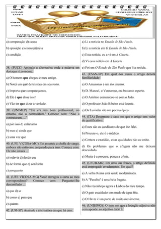 a) comparação d) causa

a) Li a notícia no Estado de São Paulo.

b) oposição e) conseqüência

b) Li a notícia em O Estado de São Paulo.

c) condição

c) Esta notícia, eu a vi em A Gazeta.
d) Vi essa notícia em A Gazeta

38. (PUCC) Assinale a alternativa onde a palavra em e) Foi em O Estado de São Paulo que li a notícia.
destaque é pronome:
43. (ESAN-SP) Em qual dos casos o artigo denota
a) O homem que chegou é meu amigo.
familiaridade:
b) Notei um quê de tristeza em seu rosto.

a) O Amazonas é um rio imenso.

c) Importa que compareçamos.

b) D. Manoel, o Venturoso, era bastante esperto.

d) Ele é que disse isso!

c) O Antônio comunicou-se com o João.

e) Vão ter que dizer a verdade.

d) O professor João Ribeiro está doente.

39. (UNIMEP) "Ele era um bom profissional, no e) Os Lusíadas são um poema épico.
entanto, não o contrataram." Comece com: "Não o
44. (ITA) Determine o caso em que o artigo tem valor
contrataram, ..."
de qualificativo:
a) por isso d) entretanto
a) Estes são os candidatos de que lhe falei.
b) mas e) ainda que
b) Procure-o, ele é o médico.
c) uma vez que
c) Certeza e exatidão, estas qualidades não as tenho.
40. (UFE VIÇOSA-MG) Ele assumiu a chefia do cargo,
embora não estivesse preparado para isso. Comece com: d) Os problemas que o afligem não me deixam
descuidado.
Ele não estava ...
a) todavia d) desde que

e) Muita é a procura; pouca a oferta.

b) de forma que e) conforme

45. (UFUB-MG) Em uma das frases, o artigo definido
está empregado erradamente. Em qual?

c) porquanto

a) A velha Roma está sendo modernizada.
41. (UFE VIÇOSA-MG) Você entregou a carta ao meu
correspondente?
Comece
com:
Perguntei-lhe b) A "Paraíba" é uma bela fragata.
desconfiado ...
c) Não reconheço agora a Lisboa do meu tempo.
a) que d) se
d) O gato escaldado tem medo de água fria.
b) como e) para que
e) O Havre é um porto de muito movimento.
c) quanto
46. (UNISINOS) O item em que a locução adjetiva não
corresponde ao adjetivo dado é:
42. (UM-SP) Assinale a alternativa em que há erro:

 