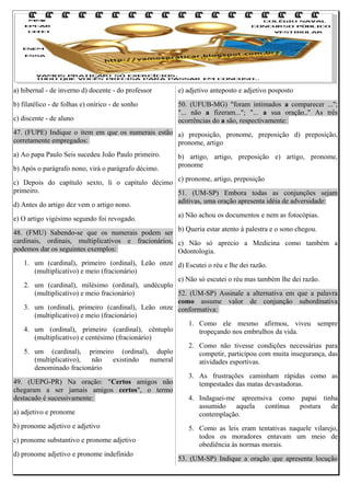 a) hibernal - de inverno d) docente - do professor

e) adjetivo anteposto e adjetivo posposto

b) filatélico - de folhas e) onírico - de sonho

50. (UFUB-MG) "foram intimados a comparecer ...";
"... não a fizeram..."; "... a sua oração.." As três
ocorrências do a são, respectivamente:

c) discente - de aluno

47. (FUPE) Indique o item em que os numerais estão a) preposição, pronome, preposição d) preposição,
corretamente empregados:
pronome, artigo
a) Ao papa Paulo Seis sucedeu João Paulo primeiro.
b) Após o parágrafo nono, virá o parágrafo décimo.

b) artigo, artigo, preposição e) artigo, pronome,
pronome

c) pronome, artigo, preposição
c) Depois do capítulo sexto, li o capítulo décimo
primeiro.
51. (UM-SP) Embora todas as conjunções sejam
aditivas, uma oração apresenta idéia de adversidade:
d) Antes do artigo dez vem o artigo nono.
a) Não achou os documentos e nem as fotocópias.
e) O artigo vigésimo segundo foi revogado.
b) Queria estar atento à palestra e o sono chegou.
48. (FMU) Sabendo-se que os numerais podem ser
cardinais, ordinais, multiplicativos e fracionários, c) Não só aprecio a Medicina como também a
podemos dar os seguintes exemplos:
Odontologia.
1. um (cardinal), primeiro (ordinal), Leão onze d) Escutei o réu e lhe dei razão.
(multiplicativo) e meio (fracionário)
e) Não só escutei o réu mas também lhe dei razão.
2. um (cardinal), milésimo (ordinal), undécuplo
(multiplicativo) e meio fracionário)
52. (UM-SP) Assinale a alternativa em que a palavra
como assume valor de conjunção subordinativa
3. um (ordinal), primeiro (cardinal), Leão onze conformativa:
(multiplicativo) e meio (fracionário)
1. Como ele mesmo afirmou, viveu sempre
4. um (ordinal), primeiro (cardinal), cêntuplo
tropeçando nos embrulhos da vida.
(multiplicativo) e centésimo (fracionário)
2. Como não tivesse condições necessárias para
5. um (cardinal), primeiro (ordinal), duplo
competir, participou com muita insegurança, das
(multiplicativo),
não
existindo
numeral
atividades esportivas.
denominado fracionário
3. As frustrações caminham rápidas como as
49. (UEPG-PR) Na oração: "Certos amigos não
tempestades das matas devastadoras.
chegaram a ser jamais amigos certos", o termo
destacado é sucessivamente:
4. Indaguei-me apreensiva como papai tinha
assumido aquela contínua postura de
a) adjetivo e pronome
contemplação.
b) pronome adjetivo e adjetivo
c) pronome substantivo e pronome adjetivo
d) pronome adjetivo e pronome indefinido

5. Como as leis eram tentativas naquele vilarejo,
todos os moradores entavam um meio de
obediência às normas morais.
53. (UM-SP) Indique a oração que apresenta locução

 