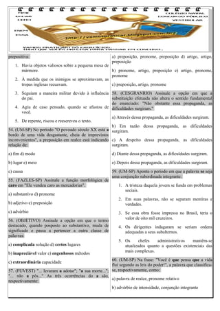 prepositiva:

a) preposição, pronome, preposição d) artigo, artigo,
preposição

1. Havia objetos valiosos sobre a pequena mesa de
mármore.
b) pronome, artigo, preposição e) artigo, pronome,
pronome
2. À medida que os inimigos se aproximavam, as
tropas inglesas recuavam.
c) preposição, artigo, pronome

3. Seguiam a maneira militar devido à influência 58. (CESGRANRIO) Assinale a opção em que a
do pai.
substituição efetuada não altera o sentido fundamental
do enunciado: "Não obstante essa propaganda, as
4. Agiu de caso pensado, quando se afastou de dificuldades surgiram."
você.
a) Através dessa propaganda, as dificuldades surgiram.
5. De repente, riscou e reescreveu o texto.
b) Em razão dessa propaganda, as dificuldades
54. (UM-SP) No período "O povoado século XX está a surgiram.
bordo de uma vida desgastante, cheia de imprevistos
inconvenientes", a preposição em realce está indicando c) A despeito dessa propaganda, as dificuldades
relação de:
surgiram.
a) fim d) modo

d) Diante dessa propaganda, as dificuldades surgiram.

b) lugar e) meio

e) Depois dessa propaganda, as dificuldades surgiram.

c) causa

59. (UM-SP) Aponte o período em que a palavra se seja
uma conjunção subordinada integrante:

55. (FAZLES-SP) Assinale a função morfológica de
caro em "Ele vendeu caro as mercadorias".
a) substantivo d) pronome
b) adjetivo e) preposição
c) advérbio
56. (OBJETIVO) Assinale a opção em que o termo
destacado, quando posposto ao substantivo, muda de
significado e passa a pertencer a outra classe de
palavras:
a) complicada solução d) certos lugares
b) inapreciável valor e) engenhosos métodos

1. A tristeza daquela jovem se funda em problemas
sociais.
2. Em suas palavras, não se separam mentiras e
verdades.
3. Se essa obra fosse impressa no Brasil, teria o
valor de oito mil cruzeiros.
4. Os dirigentes indagaram se seriam ordens
adequadas a seus subalternos.
5. Os
chefes
administrativos
mantêm-se
atualizados quanto a questões existenciais das
mais complexas.

60. (UM-SP) Na frase: "Você é que pensa que a vida
flui segundo as leis do poder!", a palavra que classifica57. (FUVEST) "... levaram a adotar"; "a sua morte..."; se, respectivamente, como:
"... não a pôs..." As três ocorrências do a são,
a) palavra de realce, pronome relativo
respectivamente:
b) advérbio de intensidade, conjunção integrante
c) extraordinária capacidade

 