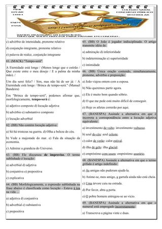 c) advérbio de intensidade, pronome relativo
d) conjunção integrante, pronome relativo
e) palavra de realce, conjunção integrante
61. (MACK) "Tempo-será"

65. (BB) O João é jogador indisciplinado. O artigo
transmite idéia de:
a) admiração d) inferioridade
b) indeterminação e) superioridade

c) intimidade
A Eternidade está longe / (Menos longe que o estirão /
Que existe entre o meu desejo / E a palma da minha 66. (BB) Única oração contendo, simultaneamente,
mão). /
pronome, advérbio e preposição:
Um dia serei feliz? / Sim, mas não há de ser já: / A a) João viajou ontem com a esposa.
Eternidade está longe / Brinca de tempo-será." (Manuel
b) Não queremos partir agora.
Bandeira)
Em "Brinca de tempo-será", podemos afirmar que, c) Ele é muito bom quando sóbrio.
morfologicamente, tempo-será é:
d) O que me pede está muito difícil de conseguir.
a) adjetivo composto d) locução adjetiva
e) Hoje os atletas correrão por aqui.
b) advérbio e) substantivo composto
67. (BANESPA) Assinale a alternativa em que é
incorreta a correspondência entre a locução adjetiva
c) locução adverbial
equivalente:
62. (BB) Não contém locução adjetiva:
a) investimento de vulto: investimento vultuoso.
a) Só há tristezas na guerra. d) Olha a beleza do céu.
b) azul do céu: azul celeste.
b) Vede a majestade do mar. e) Fala da situação da
c) calor de verão: calor estival.
economia.
c) Admirai a grandeza do Universo.

d) ilha de gelo: ilha glacial.

63. (BB) Ele discursou de improviso. O termo e) empréstimo com usura: empréstimo usurário.
sublinhado é locução:
68. (BANESPA) Assinale a alternativa em que o termo
grifado é artigo indefinido:
a) adverbial d) adjetiva
b) conjuntiva e) prepositiva

a) As amigas não puderam ajudá-la.

c) explicativa

b) Anime-se, meu amigo, a garrafa ainda não está cheia.

64. (BB) Morfologicamente, a expressão sublinhada na c) Uma árvore caiu na estrada.
frase abaixo é classificada como locução - Estava à toa
d) Por favor, abra a porta.
na vida ...
e) O pobre homem entregou-se ao vício.
a) adjetiva d) conjuntiva
69. (BANESPA) Assinale a alternativa em que o
b) adverbial e) substantiva
numeral está empregado incorretamente:
c) prepositiva
a) Transcreva a página vinte e duas.

 