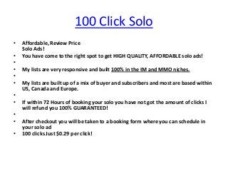 100 Click Solo
•   Affordable, Review Price
    Solo Ads!
•   You have come to the right spot to get HIGH QUALITY, AFFORDABLE solo ads!
•
•   My lists are very responsive and built 100% in the IM and MMO niches.
•
•   My lists are built up of a mix of buyer and subscribers and most are based within
    US, Canada and Europe.
•
•   If within 72 Hours of booking your solo you have not got the amount of clicks I
    will refund you 100% GUARANTEED!
•
•   After checkout you will be taken to a booking form where you can schedule in
    your solo ad
•   100 clicks Just $0.29 per click!
 