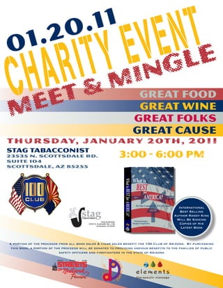 1 .2                        0 . 11
                                     I TY E V EgNlTe
      R & Min
0
 CH
  e
    Aet                                                               Great Food
M                                                                     Great Wine
                                                                     Great Folks
                                                                     Great Cause
T H U R S D AY, J a n ua r y 2 0 T H , 2 0 1 1
Stag Tabacconist
23535 N. Scottsdale Rd.
Suite 104
                                                            3:00 - 6:00 PM
Scottsdale, AZ 85255




                                                                                         International
                                                                                          Best Selling
                                                                                       Author Randy King
                                                                                        Will Be Signing
                                                                                          Copies of His
                                                                                          Latest Book



A portion of the proceeds from all book sales & cigar sales benefit the 100 Club of Arizona. By purchasing
 this book, a portion of the proceeds will be donated to providing various benefits to the families of public
                           safety officers and firefighters in the state of Arizona
                                                       dr
                                                         ea
                                                           m graf




                                                        x
                                                                 f
 