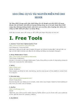 100 CÔNG CỤ VÀ TÀI NGUYÊN MIỄN PHÍ CHO
SEOER
Tại Moz.COM (trang web cập nhật thông tin về Google mà dân SEO rất quen
thuộc) đa số thành viên đều sử dụng những công cụ có trả phí được Moz.COM
cung cấp. Nhưng những thành viên tích cực của Moz vẫn cố gắng tìm kiếm các
công cụ SEO miễn phí phục vụ cộng đồng.
Dưới đây là danh sách 100 công cụ SEO miễn phí được tổng hợp và chia sẻ:

I. Free Tools
1. Anchor Text Over Optimization Tool
http://www.removeem.com/ratios.php
Link Research, Technical SEO
Nếu bạn lo lắng về thuật toán Google's Penguin có thể ảnh hưởng đến? Hãy gõ URL và
bạn có thể nhận một báo cáo đầy đủ về những tác động của Google's Penguin.
2. Bing Webmaster Tools
http://www.bing.com/toolbox/webmaster
Tools Suite, Diagnostic
Similar in function to Google Webmaster Tools, Bing offers a suite of interesting research
tools and resources for webmasters.
3. Bitly
https://bitly.com/
Social, Analytics
Most people use Bitly for URL shortening, but the real power of this platform comes from
its analytics.
4. Boomerang
http://www.boomeranggmail.com/
Email, Productivity
Boomerang lets you follow up on emails, even when you forget. Great for link building or
any time you send a lot of emails.
5. Buffer
https://bufferapp.com/
Social
Optimize your online social media sharing. Buffer allows you to share with your audience
at the optimal times for greater visibility.
6. BuiltWith

 