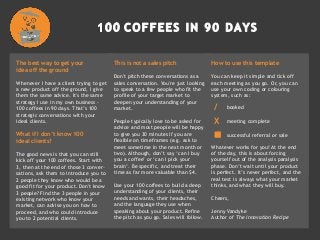 The best way to get your
idea off the ground
Whenever I have a client trying to get
a new product off the ground, I give
them the same advice. It's the same
strategy I use in my own business -
100 coffees in 90 days. That’s 100
strategic conversations with your
ideal clients.
What if I don’t know 100
ideal clients?
The good news is that you can still
kick off your 100 coffees. Start with
3, then at the end of those 3 conver-
sations, ask them to introduce you to
2 people they know who would be a
good fit for your product. Don't know
3 people? Find the 3 people in your
existing network who know your
market, can advise you on how to
proceed, and who could introduce
you to 2 potential clients.
This is not a sales pitch
Don't pitch these conversations as a
sales conversation. You're just looking
to speak to a few people who fit the
profile of your target market to
deepen your understanding of your
market.
People typically love to be asked for
advice and most people will be happy
to give you 30 minutes if you are
flexible on timeframes (e.g. ask to
meet sometime in the next month or
two). Although, don’t say ‘can I buy
you a coffee’ or ‘can I pick your
brain’. Be specific, and treat their
time as far more valuable than $4.
Use your 100 coffees to build a deep
understanding of your clients, their
needs and wants, their headaches,
and the language they use when
speaking about your product. Refine
the pitch as you go. Sales will follow.
How to use this template
You can keep it simple and tick off
each meeting as you go. Or, you can
use your own coding or colouring
system, such as:
Whatever works for you! At the end
of the day, this is about forcing
yourself out of the analysis paralysis
phase. Don’t wait until your product
is perfect. It’s never perfect, and the
real test is always what your market
thinks, and what they will buy.
Cheers,
Jenny Vandyke
Author of The innovation Recipe
/ booked
X meeting complete
 successful referral or sale
 