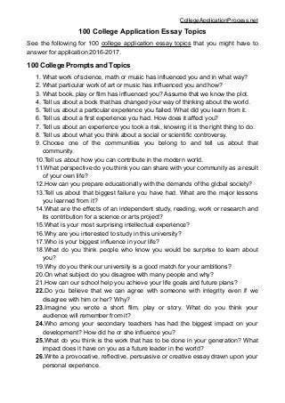 CollegeApplicationProcess.net
100 College Application Essay Topics
See the following for 100 college application essay topics that you might have to
answer for application 2016-2017.
100 College Prompts and Topics
1. What work of science, math or music has influenced you and in what way?
2. What particular work of art or music has influenced you and how?
3. What book, play or film has influenced you? Assume that we know the plot.
4. Tell us about a book that has changed your way of thinking about the world.
5. Tell us about a particular experience you failed. What did you learn from it.
6. Tell us about a first experience you had. How does it affect you?
7. Tell us about an experience you took a risk, knowing it is the right thing to do.
8. Tell us about what you think about a social or scientific controversy.
9. Choose one of the communities you belong to and tell us about that
community.
10.Tell us about how you can contribute in the modern world.
11.What perspective do you think you can share with your community as a result
of your own life?
12.How can you prepare educationally with the demands of the global society?
13.Tell us about that biggest failure you have had. What are the major lessons
you learned from it?
14.What are the effects of an independent study, reading, work or research and
its contribution for a science or arts project?
15.What is your most surprising intellectual experience?
16.Why are you interested to study in this university?
17.Who is your biggest influence in your life?
18.What do you think people who know you would be surprise to learn about
you?
19.Why do you think our university is a good match for your ambitions?
20.On what subject do you disagree with many people and why?
21.How can our school help you achieve your life goals and future plans?
22.Do you believe that we can agree with someone with integrity even if we
disagree with him or her? Why?
23.Imagine you wrote a short film, play or story. What do you think your
audience will remember from it?
24.Who among your secondary teachers has had the biggest impact on your
development? How did he or she influence you?
25.What do you think is the work that has to be done in your generation? What
impact does it have on you as a future leader in the world?
26.Write a provocative, reflective, persuasive or creative essay drawn upon your
personal experience.
 