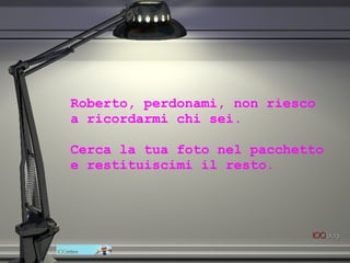 Roberto, perdonami, non riesco  a ricordarmi chi sei.  Cerca la tua foto nel pacchetto  e restituiscimi il resto. 