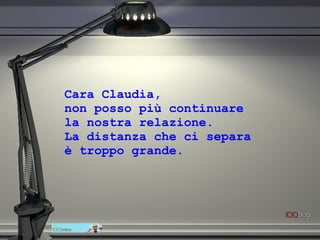 Cara Claudia,  non posso più continuare  la nostra relazione.  La distanza che ci separa  è troppo grande. 
