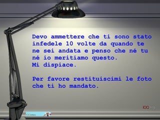 Devo ammettere che ti sono stato infedele 10 volte da quando te ne sei andata e penso che né tu né io meritiamo questo.  Mi dispiace.  Per favore restituiscimi le foto che ti ho mandato. 