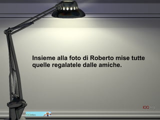 Insieme alla foto di Roberto mise tutte quelle regalatele dalle amiche.   