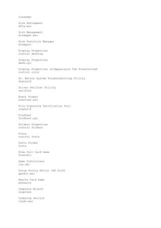 cleanmgr
Disk Defragment
dfrg.msc
Disk Management
diskmgmt.msc
Disk Partition Manager
diskpart
Display Properties
control desktop
Display Properties
desk.cpl
Display Properties (w/Appearance Tab Preselected)
control color
Dr. Watson System Troubleshooting Utility
drwtsn32
Driver Verifier Utility
verifier
Event Viewer
eventvwr.msc
File Signature Verification Tool
sigverif
Findfast
findfast.cpl
Folders Properties
control folders
Fonts
control fonts
Fonts Folder
fonts
Free Cell Card Game
freecell
Game Controllers
joy.cpl
Group Policy Editor (XP Prof)
gpedit.msc
Hearts Card Game
mshearts
Iexpress Wizard
iexpress
Indexing Service
ciadv.msc
 