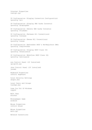 Internet Properties
inetcpl.cpl
IP Configuration (Display Connection Configuration)
ipconfig /all
IP Configuration (Display DNS Cache Contents)
ipconfig /displaydns
IP Configuration (Delete DNS Cache Contents)
ipconfig /flushdns
IP Configuration (Release All Connections)
ipconfig /release
IP Configuration (Renew All Connections)
ipconfig /renew
IP Configuration (Refreshes DHCP & Re-Registers DNS)
ipconfig /registerdns
IP Configuration (Display DHCP Class ID)
ipconfig /showclassid
IP Configuration (Modifies DHCP Class ID)
ipconfig /setclassid
ava Control Panel (If Installed)
jpicpl32.cpl
Java Control Panel (If Installed)
javaws
Keyboard Properties
control keyboard
Local Security Settings
secpol.msc
Local Users and Groups
lusrmgr.msc
Logs You Out Of Windows
logoff
Mcft Chat
winchat
Minesweeper Game
winmine
Mouse Properties
control mouse
Mouse Properties
main.cpl
Network Connections
 