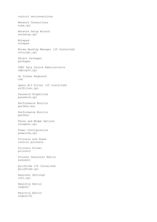 control netconnections
Network Connections
ncpa.cpl
Network Setup Wizard
netsetup.cpl
Notepad
notepad
Nview Desktop Manager (If Installed)
nvtuicpl.cpl
Object Packager
packager
ODBC Data Source Administrator
odbccp32.cpl
On Screen Keyboard
osk
Opens AC3 Filter (If Installed)
ac3filter.cpl
Password Properties
password.cpl
Performance Monitor
perfmon.msc
Performance Monitor
perfmon
Phone and Modem Options
telephon.cpl
Power Configuration
powercfg.cpl
Printers and Faxes
control printers
Printers Folder
printers
Private Character Editor
eudcedit
Quicktime (If Installed)
QuickTime.cpl
Regional Settings
intl.cpl
Registry Editor
regedit
Registry Editor
regedit32
 
