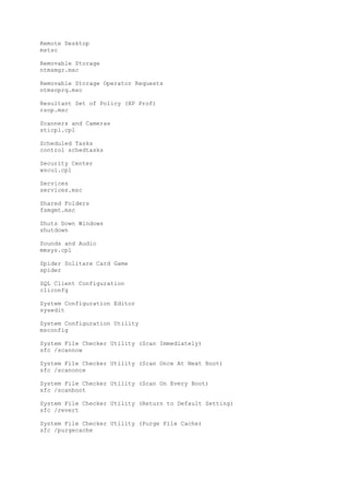 Remote Desktop
mstsc
Removable Storage
ntmsmgr.msc
Removable Storage Operator Requests
ntmsoprq.msc
Resultant Set of Policy (XP Prof)
rsop.msc
Scanners and Cameras
sticpl.cpl
Scheduled Tasks
control schedtasks
Security Center
wscui.cpl
Services
services.msc
Shared Folders
fsmgmt.msc
Shuts Down Windows
shutdown
Sounds and Audio
mmsys.cpl
Spider Solitare Card Game
spider
SQL Client Configuration
cliconfg
System Configuration Editor
sysedit
System Configuration Utility
msconfig
System File Checker Utility (Scan Immediately)
sfc /scannow
System File Checker Utility (Scan Once At Next Boot)
sfc /scanonce
System File Checker Utility (Scan On Every Boot)
sfc /scanboot
System File Checker Utility (Return to Default Setting)
sfc /revert
System File Checker Utility (Purge File Cache)
sfc /purgecache
 