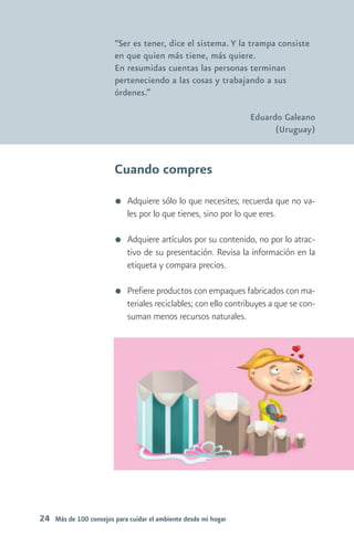 “Ser es tener, dice el sistema. Y la trampa consiste
                        en que quien más tiene, más quiere.
                        En resumidas cuentas las personas terminan
                        perteneciendo a las cosas y trabajando a sus
                        órdenes.”

                                                                Eduardo Galeano
                                                                      (Uruguay)



                        Cuando compres
                            Adquiere sólo lo que necesites; recuerda que no va-
                            les por lo que tienes, sino por lo que eres.

                            Adquiere artículos por su contenido, no por lo atrac-
                            tivo de su presentación. Revisa la información en la
                            etiqueta y compara precios.

                            Prefiere productos con empaques fabricados con ma-
                            teriales reciclables; con ello contribuyes a que se con-
                            suman menos recursos naturales.




24 Más de 100 consejos para cuidar el ambiente desde mi hogar
 