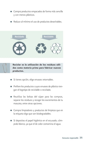 Compra productos empacados de forma más sencilla
y con menos plásticos.

Reduce al mínimo el uso de productos desechables.




Reciclar es la utilización de los residuos sóli-
dos como materia prima para fabricar nuevos
productos.


Si tienes opción, elige envases retornables.

Prefiere los productos cuyos envases de plástico ten-
gan el logotipo de reciclable o reciclado.

Reutiliza las bolsas del súper para las compras,
separar los residuos y recoger los excrementos de tu
mascota, entre otras opciones.

Compra limpiadores y productos de limpieza que en
la etiqueta diga que son biodegradables.

Si depositas el papel higiénico en el escusado, cóm-
pralo blanco, ya que el de color contamina el agua.



                                                    Consumo responsable   25
 