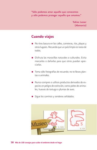 “Sólo podemos amar aquello que conocemos
                        y sólo podemos proteger aquello que amamos.”

                                                                     Tobías Lasser
                                                                       (Alemania)



                        Cuando viajes
                            No tires basura en las calles, carreteras, ríos, playas y
                            otros lugares. Recuerda que un país limpio es tarea de
                            todos.

                            Disfruta las maravillas naturales o culturales. Evita
                            marcarlas o dañarlas para que otros puedan apre-
                            ciarlas.

                            Toma sólo fotografías de recuerdo; no te lleves plan-
                            tas o animales.

                            Nunca compres o utilices productos derivados de es-
                            pecies en peligro de extinción, como pieles de anima-
                            les, huevos de tortuga o plumas de aves.

                            Sigue los caminos y senderos señalados.




38 Más de 100 consejos para cuidar el ambiente desde mi hogar
 