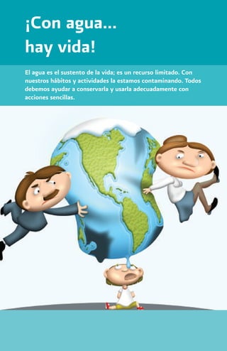¡Con agua...
hay vida!
El agua es el sustento de la vida; es un recurso limitado. Con
nuestros hábitos y actividades la estamos contaminando. Todos
debemos ayudar a conservarla y usarla adecuadamente con
acciones sencillas.
 