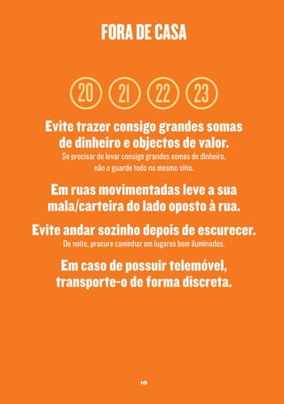 fora de casa

20 21 22 23
Evite trazer consigo grandes somas
de dinheiro e objectos de valor.
Se precisar de levar consigo grandes somas de dinheiro,
não o guarde todo no mesmo sítio.

Em ruas movimentadas leve a sua
mala/carteira do lado oposto à rua.
Evite andar sozinho depois de escurecer.
De noite, procure caminhar em lugares bem iluminados.

Em caso de possuir telemóvel,
transporte-o de forma discreta.

10

 