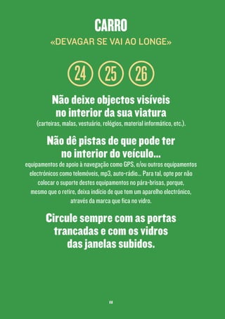 carro
«devagar se vai ao longe»

24 25 26
Não deixe objectos visíveis
no interior da sua viatura

(carteiras, malas, vestuário, relógios, material informático, etc.).

Não dê pistas de que pode ter
no interior do veículo...

equipamentos de apoio à navegação como GPS, e/ou outros equipamentos
electrónicos como telemóveis, mp3, auto-rádio… Para tal, opte por não
colocar o suporte destes equipamentos no pára-brisas, porque,
mesmo que o retire, deixa indício de que tem um aparelho electrónico,
através da marca que fica no vidro.

Circule sempre com as portas
trancadas e com os vidros
das janelas subidos.

11

 