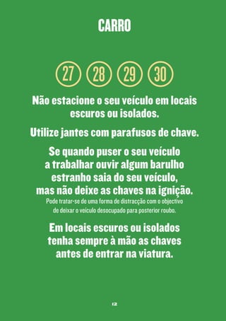 carro

27 28 29 30
Não estacione o seu veículo em locais
escuros ou isolados.
Utilize jantes com parafusos de chave.
Se quando puser o seu veículo
a trabalhar ouvir algum barulho
estranho saia do seu veículo,
mas não deixe as chaves na ignição.
Pode tratar-se de uma forma de distracção com o objectivo
de deixar o veículo desocupado para posterior roubo.

Em locais escuros ou isolados
tenha sempre à mão as chaves
antes de entrar na viatura.

12

 