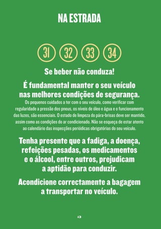 na estrada

31 32 33 34
Se beber não conduza!
É fundamental manter o seu veículo
nas melhores condições de segurança.

Os pequenos cuidados a ter com o seu veículo, como verificar com
regularidade a pressão dos pneus, os níveis de óleo e água e o funcionamento
das luzes, são essenciais. O estado de limpeza do pára-brisas deve ser mantido,
assim como as condições do ar condicionado. Não se esqueça de estar atento
ao calendário das inspecções periódicas obrigatórias do seu veículo.

Tenha presente que a fadiga, a doença,
refeições pesadas, os medicamentos
e o álcool, entre outros, prejudicam
a aptidão para conduzir.
Acondicione correctamente a bagagem
a transportar no veículo.
13

 
