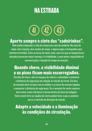 na estrada

41 42 43
Aperte sempre o cinto das “cadeirinhas”.

Dele poderá depender a vida da criança em caso de acidente. No caso de
viajar com crianças, leve mudas de roupa, e alguns jogos e brinquedos para
estarem entretidas. Evite as horas de maior calor, uma vez que as temperaturas
elevadas provocam maior cansaço e irritabilidade, e uma menor capacidade de
concentração e redução do tempo de reacção.

Quando chove, a visibilidade diminui
e os pisos ficam mais escorregadios.

Em dias de chuva, não se esqueça de reduzir a velocidade e aumentar
a distância de segurança em relação ao veículo da frente. Em dias
de nevoeiro deve circular com os médios e as luzes de nevoeiro ligadas
e aumentar a distância de segurança. Se o nevoeiro for muito espesso
deve tomar como referência a berma direita da faixa de rodagem.
Vento muito forte ou rajadas de vento podem levar a que o condutor
perca o controlo da direcção do veículo.

Adapte a velocidade e a iluminação
às condições de circulação.
16

 
