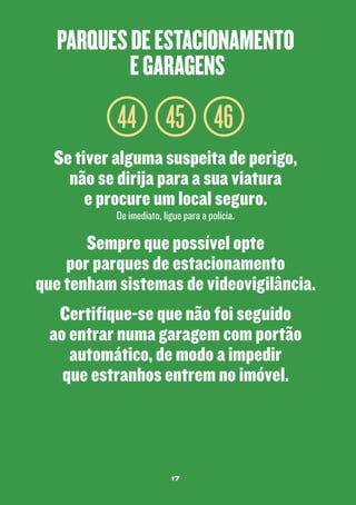 parques de estacionamento
e garagens

44 45 46
Se tiver alguma suspeita de perigo,
não se dirija para a sua viatura
e procure um local seguro.
De imediato, ligue para a polícia.

Sempre que possível opte
por parques de estacionamento
que tenham sistemas de videovigilância.
Certifique-se que não foi seguido
ao entrar numa garagem com portão
automático, de modo a impedir
que estranhos entrem no imóvel.

17

 
