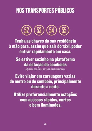 nos transportes públicos

52 53 54 55
Tenha as chaves da sua residência
à mão para, assim que sair do táxi, poder
entrar rapidamente em casa.
Se estiver sozinho na plataforma
da estação de comboios
aguarde por este, na zona mais iluminada.

Evite viajar em carruagens vazias
de metro ou de comboio, principalmente
durante a noite.
Utilize preferencialmente estações
com acessos rápidos, curtos
e bem iluminados.

19

 