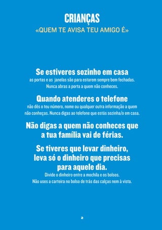 crianças
«QUEM TE AVISA TEU AMIGO É»

Se estiveres sozinho em casa

as portas e as janelas são para estarem sempre bem fechadas.
Nunca abras a porta a quem não conheces.

Quando atenderes o telefone

não dês o teu número, nome ou qualquer outra informação a quem
não conheças. Nunca digas ao telefone que estás sozinha/o em casa.

Não digas a quem não conheces que
a tua família vai de férias.
Se tiveres que levar dinheiro,
leva só o dinheiro que precisas
para aquele dia.
Divide o dinheiro entre a mochila e os bolsos.
Não uses a carteira no bolso de trás das calças nem à vista.

2

 