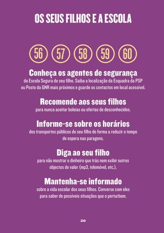 os seus filhos e a escola

56 57 58 59 60
Conheça os agentes de segurança

da Escola Segura do seu filho. Saiba a localização da Esquadra da PSP
ou Posto da GNR mais próximos e guarde os contactos em local acessível.

Recomende aos seus filhos

para nunca aceitar boleias ou ofertas de desconhecidos.

Informe-se sobre os horários

dos transportes públicos do seu filho de forma a reduzir o tempo
de espera nas paragens.

Diga ao seu filho

para não mostrar o dinheiro que trás nem exibir outros
objectos de valor (mp3, telemóvel, etc.).

Mantenha-se informado

sobre a vida escolar dos seus filhos. Converse com eles
para saber de possíveis situações que o perturbem.

20

 