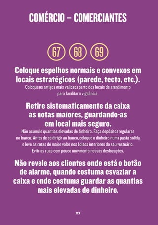 comércio – comerciantes

67 68 69
Coloque espelhos normais e convexos em
locais estratégicos (parede, tecto, etc.).
Coloque os artigos mais valiosos perto dos locais de atendimento
para facilitar a vigilância.

Retire sistematicamente da caixa
as notas maiores, guardando-as
em local mais seguro.

Não acumule quantias elevadas de dinheiro. Faça depósitos regulares
no banco. Antes de se dirigir ao banco, coloque o dinheiro numa pasta sólida
e leve as notas de maior valor nos bolsos interiores do seu vestuário.
Evite as ruas com pouco movimento nessas deslocações.

Não revele aos clientes onde está o botão
de alarme, quando costuma esvaziar a
caixa e onde costuma guardar as quantias
mais elevadas de dinheiro.
23

 