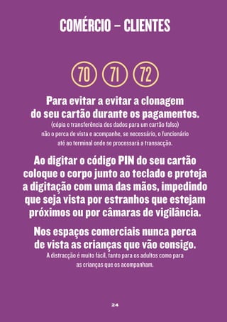 comércio – clientes

70 71 72
Para evitar a evitar a clonagem
do seu cartão durante os pagamentos.
(cópia e transferência dos dados para um cartão falso)
não o perca de vista e acompanhe, se necessário, o funcionário
até ao terminal onde se processará a transacção.

Ao digitar o código PIN do seu cartão
coloque o corpo junto ao teclado e proteja
a digitação com uma das mãos, impedindo
que seja vista por estranhos que estejam
próximos ou por câmaras de vigilância.
Nos espaços comerciais nunca perca
de vista as crianças que vão consigo.
A distracção é muito fácil, tanto para os adultos como para
as crianças que os acompanham.

24

 