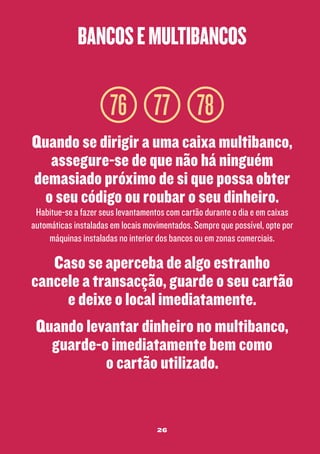 bancos e multibancos

76 77 78
Quando se dirigir a uma caixa multibanco,
assegure-se de que não há ninguém
demasiado próximo de si que possa obter
o seu código ou roubar o seu dinheiro.

Habitue-se a fazer seus levantamentos com cartão durante o dia e em caixas
automáticas instaladas em locais movimentados. Sempre que possível, opte por
máquinas instaladas no interior dos bancos ou em zonas comerciais.

Caso se aperceba de algo estranho
cancele a transacção, guarde o seu cartão
e deixe o local imediatamente.
Quando levantar dinheiro no multibanco,
guarde-o imediatamente bem como
o cartão utilizado.

26

 