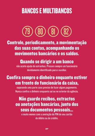 bancos e multibancos

79 80 81 82
Controle, periodicamente, a movimentação
das suas contas, acompanhando os
movimentos bancários e os saldos.
Quando se dirigir a um banco
não aceite ajuda de estranhos. Procure sempre um funcionário
devidamente identificado para o auxiliar.

Confira sempre o dinheiro enquanto estiver
em frente do funcionário da caixa,
separando uma parte caso precise de fazer algum pagamento.
Nunca confira o dinheiro enquanto sai ou no exterior da agência.

Não guarde recibos, extractos
ou anotações bancárias, junto dos
seus documentos pessoais...
e muito menos com a anotação do PIN do seu cartão
de débito ou de crédito.
27

 