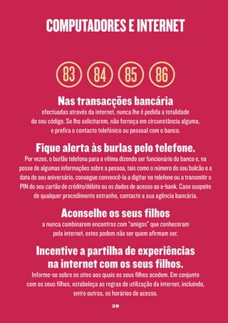 computadores e internet

83 84 85 86
Nas transacções bancária

efectuadas através da internet, nunca lhe é pedida a totalidade
do seu código. Se lho solicitarem, não forneça em circunstância alguma,
e prefira o contacto telefónico ou pessoal com o banco.

Fique alerta às burlas pelo telefone.

Por vezes, o burlão telefona para a vítima dizendo ser funcionário do banco e, na
posse de algumas informações sobre a pessoa, tais como o número do seu balcão e a
data do seu aniversário, consegue convencê-la a digitar no telefone ou a transmitir o
PIN do seu cartão de crédito/débito ou os dados de acesso ao e-bank. Caso suspeite
de qualquer procedimento estranho, contacte a sua agência bancária.

Aconselhe os seus filhos

a nunca combinarem encontros com “amigos” que conheceram
pela internet, estes podem não ser quem afirmam ser.

Incentive a partilha de experiências
na internet com os seus filhos.

Informe-se sobre os sites aos quais os seus filhos acedem. Em conjunto
com os seus filhos, estabeleça as regras de utilização da internet, incluindo,
entre outros, os horários de acesso.
28

 