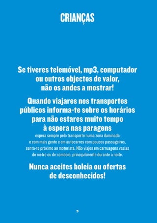 crianças

Se tiveres telemóvel, mp3, computador
ou outros objectos de valor,
não os andes a mostrar!
Quando viajares nos transportes
públicos informa-te sobre os horários
para não estares muito tempo
à espera nas paragens
espera sempre pelo transporte numa zona iluminada
e com mais gente e em autocarros com poucos passageiros,
senta-te próximo ao motorista. Não viajes em carruagens vazias
de metro ou de comboio, principalmente durante a noite.

Nunca aceites boleia ou ofertas
de desconhecidos!

3

 